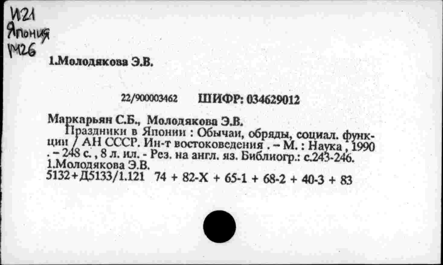 ﻿ма
ЛПоНи«
1Л1олодяко8а Э.В.
22/900003462 ШИФР: 034629012
Маркпрьян С.Б., Молодякова ЭЛ.
Праздники в Японии : Обычаи, обряды, социал, функции 1 АН СССР. Ин-т востоковедения . - М.: Наука , 1990 . - 248 с., 8 л. ил. - Рез. на англ. яз. Библиогр.: с.243-246. 1.Молодякова Э.В.
5132+Д5133/1.121 74 + 82-Х + 65-1 + 68-2 + 40-3 + 83